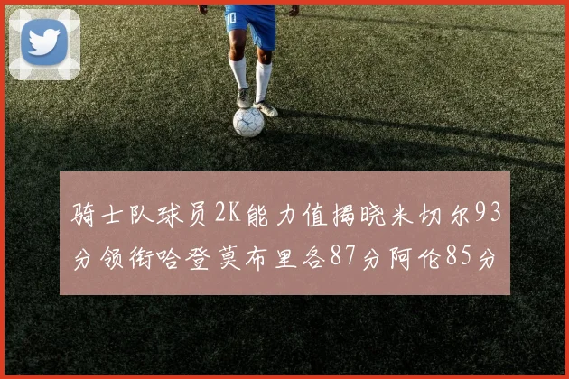 骑士队球员2K能力值揭晓米切尔93分领衔哈登莫布里各87分阿伦85分沃特森79分