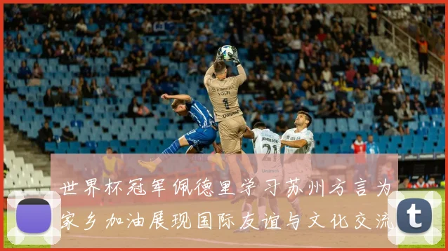 世界杯冠军佩德里学习苏州方言为家乡加油展现国际友谊与文化交流