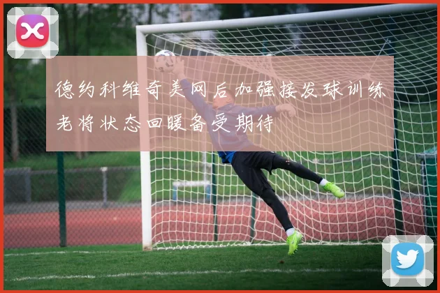 德约科维奇美网后加强接发球训练老将状态回暖备受期待