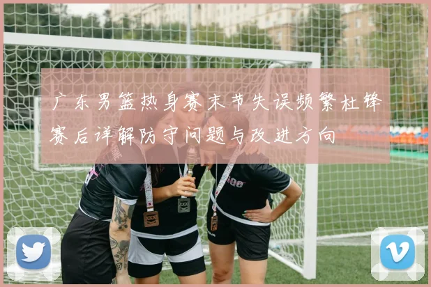 广东男篮热身赛末节失误频繁杜锋赛后详解防守问题与改进方向