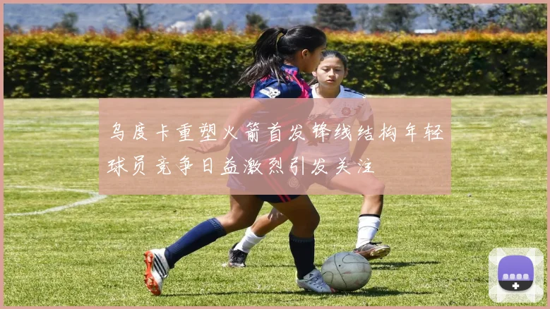 乌度卡重塑火箭首发锋线结构年轻球员竞争日益激烈引发关注