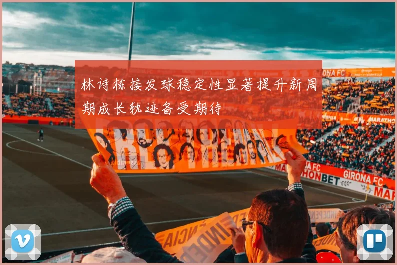林诗栋接发球稳定性显著提升新周期成长轨迹备受期待