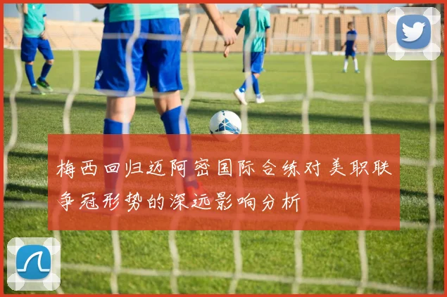 梅西回归迈阿密国际合练对美职联争冠形势的深远影响分析