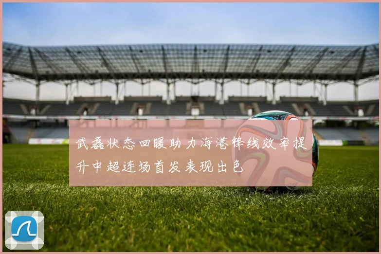 武磊状态回暖助力海港锋线效率提升中超连场首发表现出色