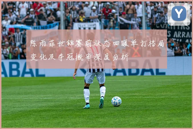 陈雨菲世锦赛前状态回暖单打格局变化及夺冠概率深度分析