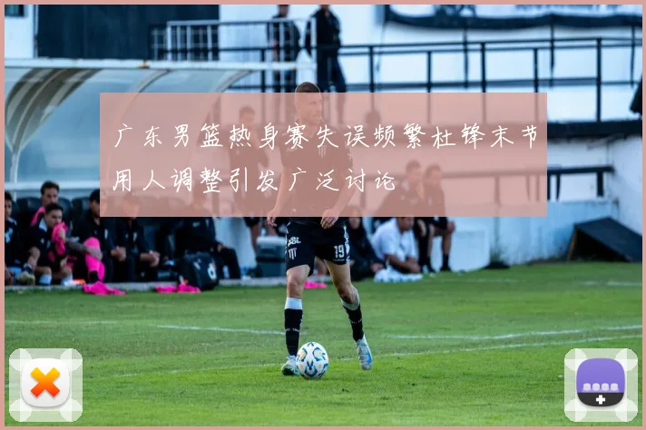 广东男篮热身赛失误频繁杜锋末节用人调整引发广泛讨论