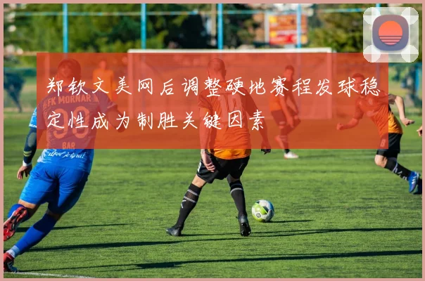 郑钦文美网后调整硬地赛程发球稳定性成为制胜关键因素
